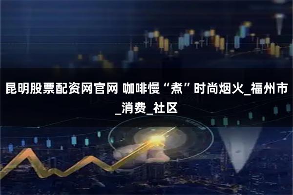 昆明股票配资网官网 咖啡慢“煮”时尚烟火_福州市_消费_社区