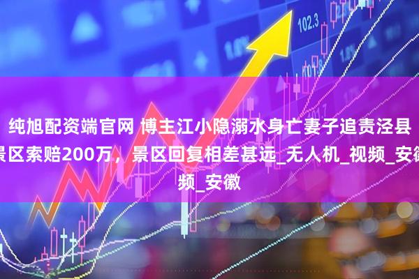 纯旭配资端官网 博主江小隐溺水身亡妻子追责泾县景区索赔200万，景区回复相差甚远_无人机_视频_安徽