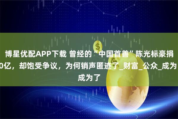 博星优配APP下载 曾经的“中国首善”陈光标豪捐20亿，却饱受争议，为何销声匿迹了_财富_公众_成为了