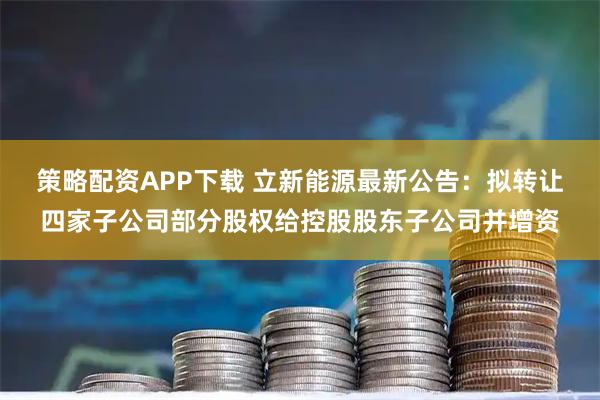 策略配资APP下载 立新能源最新公告：拟转让四家子公司部分股权给控股股东子公司并增资