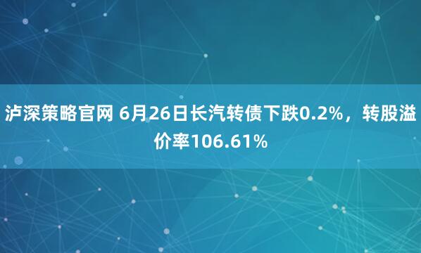 泸深策略官网 6月26日长汽转债下跌0.2%，转股溢价率106.61%