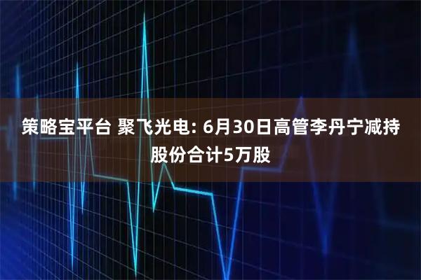 策略宝平台 聚飞光电: 6月30日高管李丹宁减持股份合计5万股