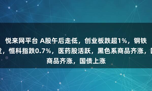 悦来网平台 A股午后走低，创业板跌超1%，钢铁板块爆发，恒科指跌0.7%，医药股活跃，黑色系商品齐涨，国债上涨