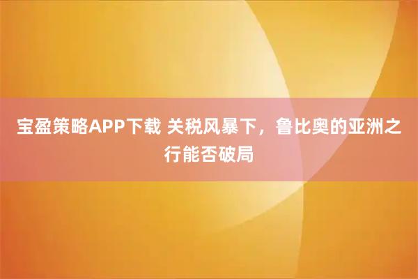宝盈策略APP下载 关税风暴下，鲁比奥的亚洲之行能否破局