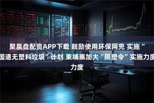 聚赢盘配资APP下载 鼓励使用环保网兜 实施“国道无塑料垃圾”计划 柬埔寨加大“限塑令”实施力度