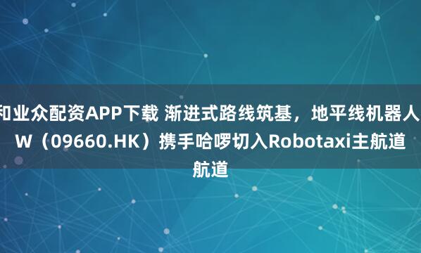 和业众配资APP下载 渐进式路线筑基，地平线机器人-W（09660.HK）携手哈啰切入Robotaxi主航道