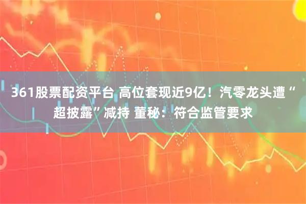 361股票配资平台 高位套现近9亿！汽零龙头遭“超披露”减持 董秘：符合监管要求