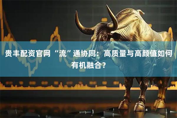 贵丰配资官网 “流”通协同：高质量与高颜值如何有机融合？