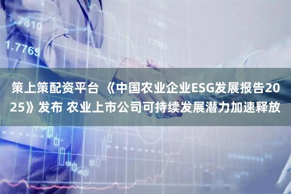 策上策配资平台 《中国农业企业ESG发展报告2025》发布 农业上市公司可持续发展潜力加速释放