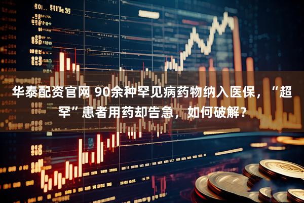 华泰配资官网 90余种罕见病药物纳入医保，“超罕”患者用药却告急，如何破解？