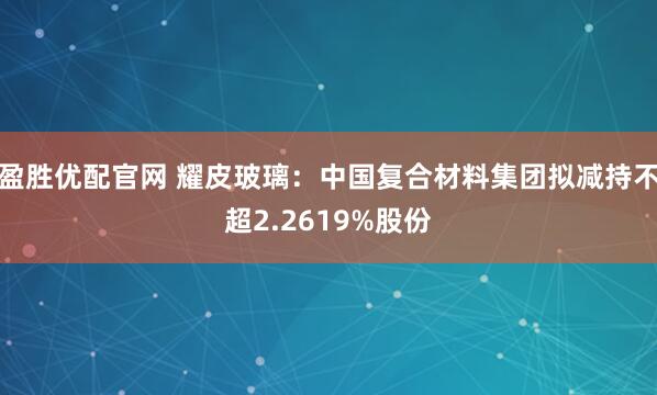 盈胜优配官网 耀皮玻璃：中国复合材料集团拟减持不超2.2619%股份
