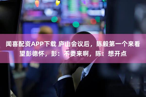 闻喜配资APP下载 庐山会议后，陈毅第一个来看望彭德怀，彭：不要来啊，陈：想开点
