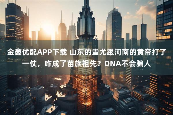 金鑫优配APP下载 山东的蚩尤跟河南的黄帝打了一仗，咋成了苗族祖先？DNA不会骗人