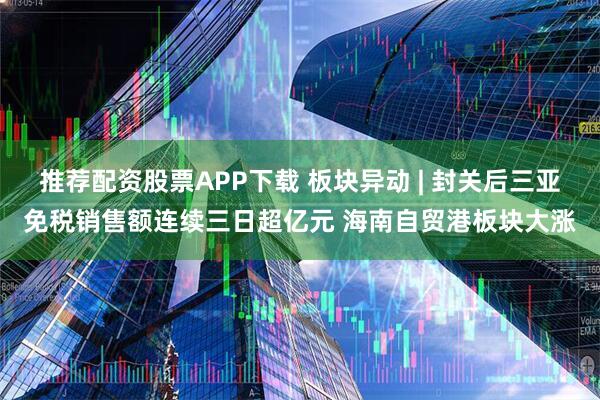 推荐配资股票APP下载 板块异动 | 封关后三亚免税销售额连续三日超亿元 海南自贸港板块大涨