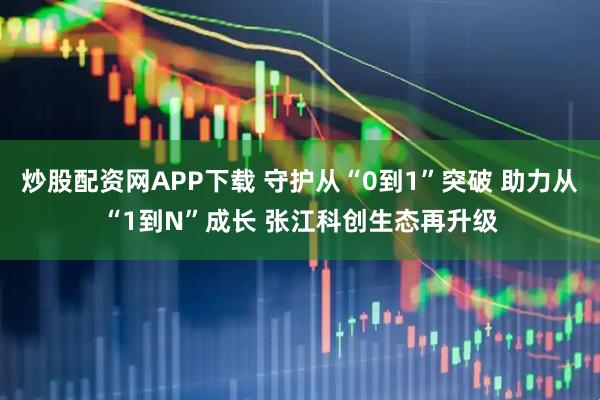 炒股配资网APP下载 守护从“0到1”突破 助力从“1到N”成长 张江科创生态再升级