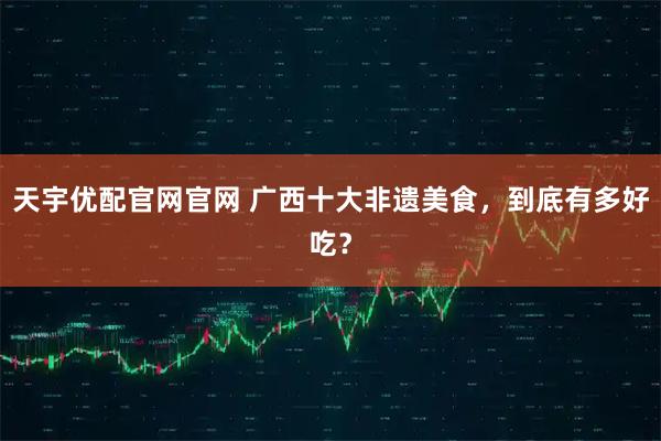 天宇优配官网官网 广西十大非遗美食，到底有多好吃？