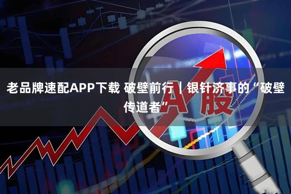 老品牌速配APP下载 破壁前行｜银针济事的“破壁传道者”