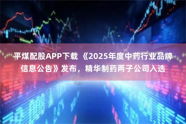 平煤配股APP下载 《2025年度中药行业品牌信息公告》发布，精华制药两子公司入选
