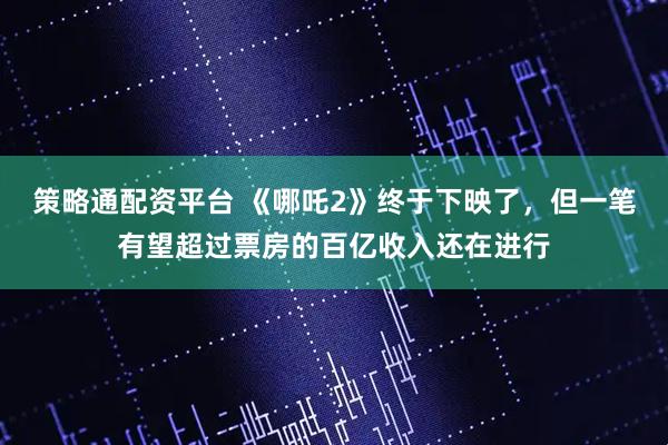 策略通配资平台 《哪吒2》终于下映了，但一笔有望超过票房的百亿收入还在进行