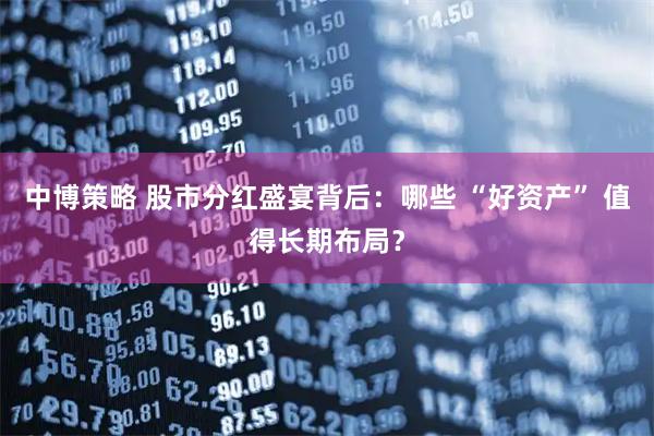 中博策略 股市分红盛宴背后：哪些 “好资产” 值得长期布局？