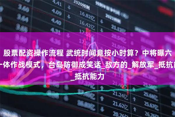 股票配资操作流程 武统时间竟按小时算？中将曝六战一体作战模式，台岛防御成笑话_敌方的_解放军_抵抗能力