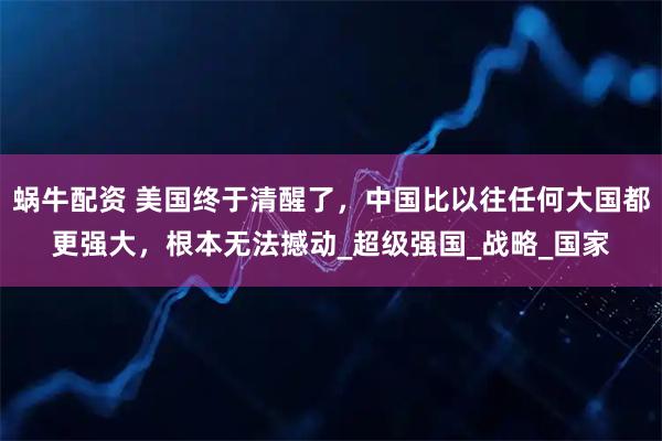 蜗牛配资 美国终于清醒了，中国比以往任何大国都更强大，根本无法撼动_超级强国_战略_国家