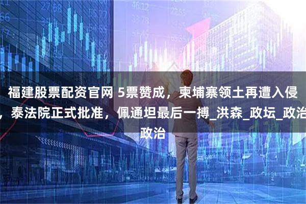 福建股票配资官网 5票赞成，柬埔寨领土再遭入侵，泰法院正式批准，佩通坦最后一搏_洪森_政坛_政治