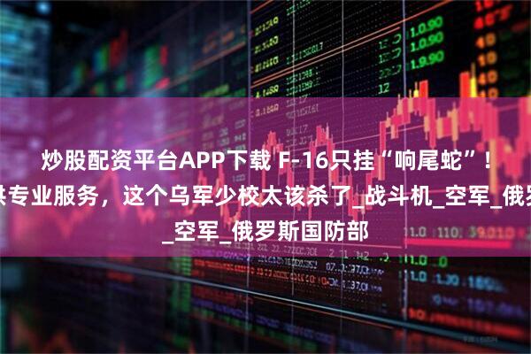 炒股配资平台APP下载 F-16只挂“响尾蛇”！为俄军提供专业服务，这个乌军少校太该杀了_战斗机_空军_俄罗斯国防部