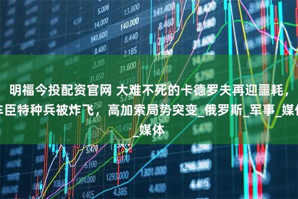明福今投配资官网 大难不死的卡德罗夫再迎噩耗，车臣特种兵被炸飞，高加索局势突变_俄罗斯_军事_媒体