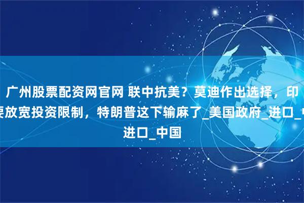 广州股票配资网官网 联中抗美？莫迪作出选择，印度要放宽投资限制，特朗普这下输麻了_美国政府_进口_中国