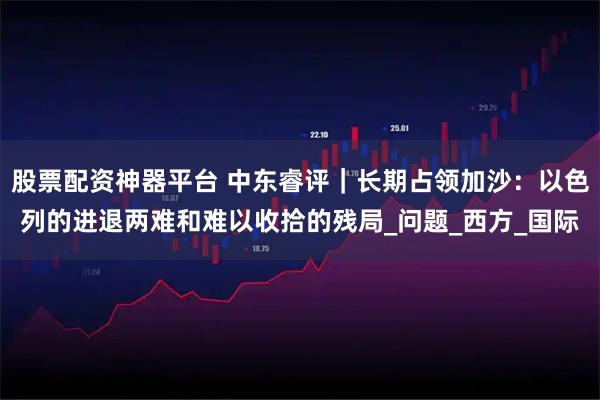 股票配资神器平台 中东睿评｜长期占领加沙：以色列的进退两难和难以收拾的残局_问题_西方_国际