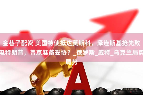 金巷子配资 美国特使抵达莫斯科，泽连斯基抢先致电特朗普，普京准备妥协？_俄罗斯_威特_乌克兰局势