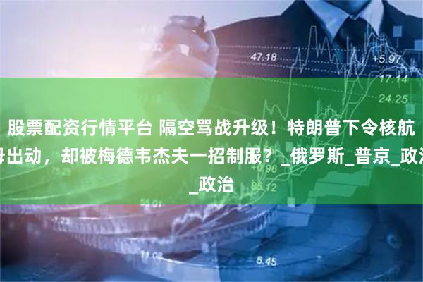 股票配资行情平台 隔空骂战升级！特朗普下令核航母出动，却被梅德韦杰夫一招制服？_俄罗斯_普京_政治