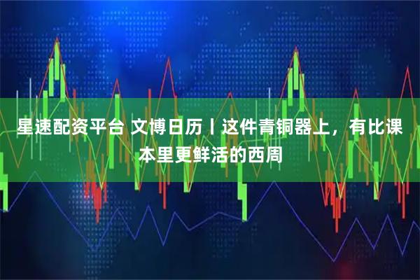 星速配资平台 文博日历丨这件青铜器上，有比课本里更鲜活的西周