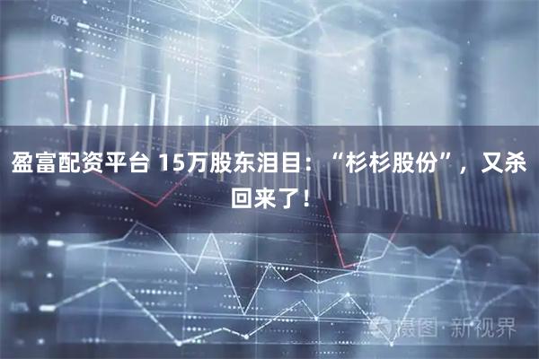 盈富配资平台 15万股东泪目：“杉杉股份”，又杀回来了！