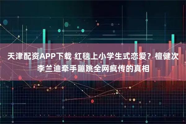天津配资APP下载 红毯上小学生式恋爱？檀健次李兰迪牵手蹦跳全网疯传的真相